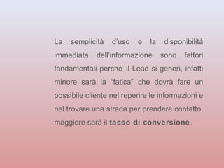 La semplicità d’uso e la disponibilità 
immediata dell’informazione sono fattori 
fondamentali perchè il Lead si generi, infatti 
minore sarà la “fatica” che dovrà fare un 
possibile cliente nel reperire le informazioni e 
nel trovare una strada per prendere contatto, 
maggiore sarà il tasso di conversione. 
 