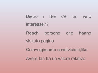 Dietro i like c'è un vero 
interesse?? 
Reach persone che hanno 
visitato pagina 
Coinvolgimento condivisioni,like 
Avere fan ha un valore relativo 
 