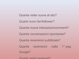 Quante visite nuove al sito? 
Quanti nuovi fan/follower? 
Quante nuove interazioni/commenti? 
Quante conversazioni spontanee? 
Quante recensioni pubblicate? 
Quante recensioni nella 1° pag. 
Google? 
Quanti utenti raggiunti? 
 