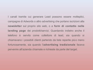 I canali tramite cui generare Lead possono essere molteplici, 
campagne di Adwords o altro advertising che portano iscrizioni alla 
newsletter sul proprio sito web, o a form di contatto nelle 
landing page dei prodotti/servizi. Guardando indietro anche il 
telefono è servito come collettore di lead, sia quando si 
chiamavano i possibili clienti partendo da liste reperite più o meno 
fortunosamente, sia quando l’advertising tradizionale faceva 
pervenire all’azienda chiamate e richieste da parte del target. 
 