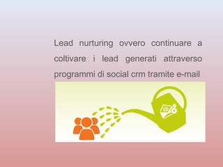 Lead nurturing ovvero continuare a 
coltivare i lead generati attraverso 
programmi di social crm tramite e-mail 
 