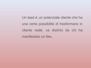 Un lead è un potenziale cliente che ha 
una certa possibilità di trasformarsi in 
cliente reale. va distinto da chi ha 
manifestato un like.. 
 