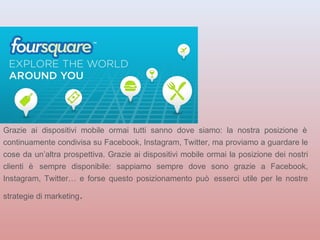 Grazie ai dispositivi mobile ormai tutti sanno dove siamo: la nostra posizione è 
continuamente condivisa su Facebook, Instagram, Twitter, ma proviamo a guardare le 
cose da un’altra prospettiva. Grazie ai dispositivi mobile ormai la posizione dei nostri 
clienti è sempre disponibile: sappiamo sempre dove sono grazie a Facebook, 
Instagram, Twitter… e forse questo posizionamento può esserci utile per le nostre 
strategie di marketing. 
 
