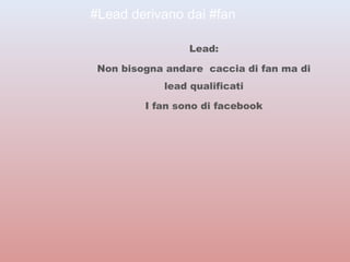 #Lead derivano dai #fan 
Lead: 
Non bisogna andare caccia di fan ma di 
lead qualificati 
I fan sono di facebook 
 