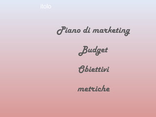 itolo 
Piano di marketing 
Budget 
Obiettivi 
metriche 
 