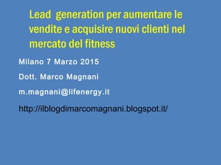 Lead generation per aumentare le
vendite e acquisire nuovi clienti nel
mercato del fitness
Milano 7 Marzo 2015
Dott. Marco Magnani
m.magnani@lifenergy.it
http://ilblogdimarcomagnani.blogspot.it/
 