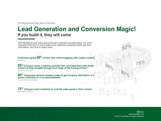 www.cloudtask.com
© 2017 CloudTask. All rights reserved
Lead Generation and Conversion Magic!
The ‘Why Inbound’ Sales Story in Numbers
If you build it, they will come
With Marketing and Sales going through a decisive transformation, it’s more
important than ever to know where your potential customers dwell, get their
information, and how to reach them.
Customers spend 50%
of their time online engaging with custom content.
(Hubspot)
95%
of buyers chose a solution provider that “provided them with ample
content to help navigate through each stage of the buying process”.
(DemandGen Report)
80%
of business decision-makers prefer to get company information in a
series of Articles vs. in an Advertisement.
(Content Marketing Institute)
75%
of buyers want marketers to curb the sales-speak in their content.
(DemandGen Report)
 