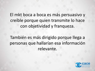 El mkt boca a boca es más persuasivo y
creíble porque quien transmite lo hace
con objetividad y franqueza.
También es más dirigido porque llega a
personas que hallarían esa información
relevante.
 