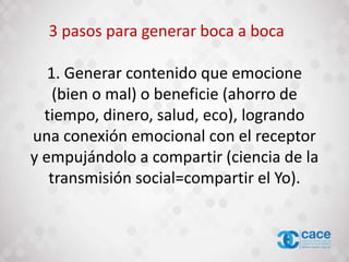 1. Generar contenido que emocione
(bien o mal) o beneficie (ahorro de
tiempo, dinero, salud, eco), logrando
una conexión emocional con el receptor
y empujándolo a compartir (ciencia de la
transmisión social=compartir el Yo).
3 pasos para generar boca a boca
 
