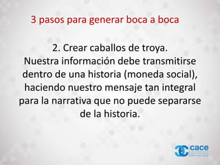 2. Crear caballos de troya.
Nuestra información debe transmitirse
dentro de una historia (moneda social),
haciendo nuestro mensaje tan integral
para la narrativa que no puede separarse
de la historia.
3 pasos para generar boca a boca
 