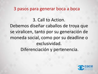 3. Call to Action.
Debemos diseñar caballos de troya que
se viralicen, tanto por su generación de
moneda social, como por su deadline o
exclusividad.
Diferenciación y pertenencia.
3 pasos para generar boca a boca
 