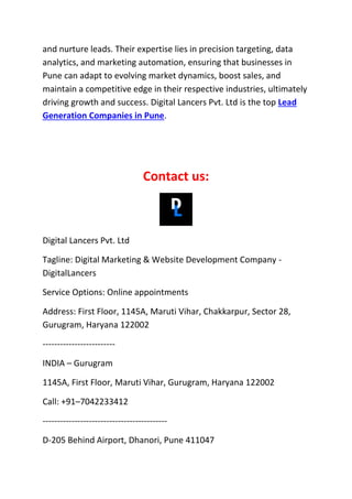 and nurture leads. Their expertise lies in precision targeting, data
analytics, and marketing automation, ensuring that businesses in
Pune can adapt to evolving market dynamics, boost sales, and
maintain a competitive edge in their respective industries, ultimately
driving growth and success. Digital Lancers Pvt. Ltd is the top Lead
Generation Companies in Pune.
Contact us:
Digital Lancers Pvt. Ltd
Tagline: Digital Marketing & Website Development Company -
DigitalLancers
Service Options: Online appointments
Address: First Floor, 1145A, Maruti Vihar, Chakkarpur, Sector 28,
Gurugram, Haryana 122002
-------------------------
INDIA – Gurugram
1145A, First Floor, Maruti Vihar, Gurugram, Haryana 122002
Call: +91–7042233412
-------------------------------------------
D-205 Behind Airport, Dhanori, Pune 411047
 