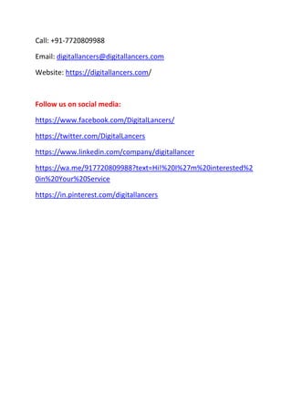 Call: +91-7720809988
Email: digitallancers@digitallancers.com
Website: https://digitallancers.com/
Follow us on social media:
https://www.facebook.com/DigitalLancers/
https://twitter.com/DigitalLancers
https://www.linkedin.com/company/digitallancer
https://wa.me/917720809988?text=Hi!%20I%27m%20interested%2
0in%20Your%20Service
https://in.pinterest.com/digitallancers
 