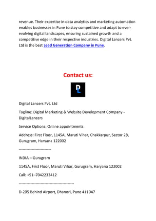 revenue. Their expertise in data analytics and marketing automation
enables businesses in Pune to stay competitive and adapt to ever-
evolving digital landscapes, ensuring sustained growth and a
competitive edge in their respective industries. Digital Lancers Pvt.
Ltd is the best Lead Generation Company in Pune.
Contact us:
Digital Lancers Pvt. Ltd
Tagline: Digital Marketing & Website Development Company -
DigitalLancers
Service Options: Online appointments
Address: First Floor, 1145A, Maruti Vihar, Chakkarpur, Sector 28,
Gurugram, Haryana 122002
-------------------------
INDIA – Gurugram
1145A, First Floor, Maruti Vihar, Gurugram, Haryana 122002
Call: +91–7042233412
-------------------------------------------
D-205 Behind Airport, Dhanori, Pune 411047
 