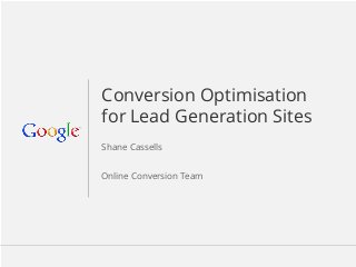 Google Confidential and Proprietary 1Google Confidential and Proprietary 1
Conversion Optimisation
for Lead Generation Sites
Shane Cassells
Online Conversion Team
 