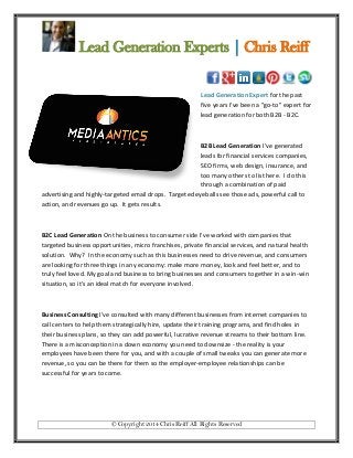 Lead Generation Experts | Chris Reiff

Lead Generation Expert for the past
five years I've been a "go-to" expert for
lead generation for both B2B - B2C.

B2B Lead Generation I’ve generated
leads for financial services companies,
SEO firms, web design, insurance, and
too many others to list here. I do this
through a combination of paid
advertising and highly-targeted email drops. Targeted eyeballs see those ads, powerful call to
action, and revenues go up. It gets results.

B2C Lead Generation On the business to consumer side I've worked with companies that
targeted business opportunities, micro franchises, private financial services, and natural health
solution. Why? In the economy such as this businesses need to drive revenue, and consumers
are looking for three things in any economy: make more money, look and feel better, and to
truly feel loved. My goal and business to bring businesses and consumers together in a win-win
situation, so it's an ideal match for everyone involved.

Business Consulting I've consulted with many different businesses from internet companies to
call centers to help them strategically hire, update their training programs, and find holes in
their business plans, so they can add powerful, lucrative revenue streams to their bottom line.
There is a misconception in a down economy you need to downsize - the reality is your
employees have been there for you, and with a couple of small tweaks you can generate more
revenue, so you can be there for them so the employer-employee relationships can be
successful for years to come.

© Copyright 2014 Chris Reiff All Rights Reserved

 