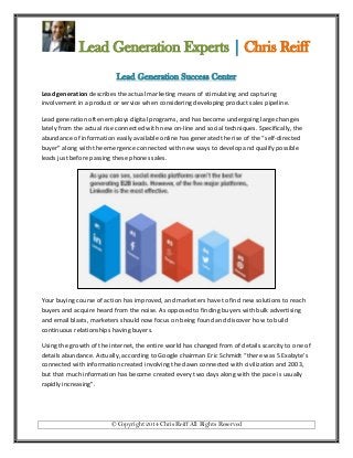 Lead Generation Experts | Chris Reiff
Lead Generation Success Center
Lead generation describes the actual marketing means of stimulating and capturing
involvement in a product or service when considering developing product sales pipeline.
Lead generation often employs digital programs, and has become undergoing large changes
lately from the actual rise connected with new on-line and social techniques. Specifically, the
abundance of information easily available online has generated the rise of the “self-directed
buyer” along with the emergence connected with new ways to develop and qualify possible
leads just before passing these phones sales.

Your buying course of action has improved, and marketers have to find new solutions to reach
buyers and acquire heard from the noise. As opposed to finding buyers with bulk advertising
and email blasts, marketers should now focus on being found and discover how to build
continuous relationships having buyers.
Using the growth of the internet, the entire world has changed from of details scarcity to one of
details abundance. Actually, according to Google chairman Eric Schmidt “there was 5 Exabyte’s
connected with information created involving the dawn connected with civilization and 2003,
but that much information has become created every two days along with the pace is usually
rapidly increasing”.

© Copyright 2014 Chris Reiff All Rights Reserved

 