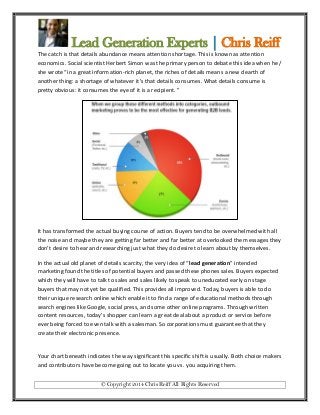 Lead Generation Experts | Chris Reiff
The catch is that details abundance means attention shortage. This is known as attention
economics. Social scientist Herbert Simon was the primary person to debate this idea when he /
she wrote “in a great information-rich planet, the riches of details means a new dearth of
another thing: a shortage of whatever it's that details consumes. What details consume is
pretty obvious: it consumes the eye of it is a recipient. ”

It has transformed the actual buying course of action. Buyers tend to be overwhelmed with all
the noise and maybe they are getting far better and far better at overlooked the messages they
don’t desire to hear and researching just what they do desire to learn about by themselves.
In the actual old planet of details scarcity, the very idea of “lead generation” intended
marketing found the titles of potential buyers and passed these phones sales. Buyers expected
which they will have to talk to sales and sales likely to speak to uneducated early on stage
buyers that may not yet be qualified. This provides all improved. Today, buyers is able to do
their unique research online which enable it to find a range of educational methods through
search engines like Google, social press, and some other online programs. Through written
content resources, today’s shopper can learn a great deal about a product or service before
ever being forced to even talk with a salesman. So corporations must guarantee that they
create their electronic presence.

Your chart beneath indicates the way significant this specific shift is usually. Both choice makers
and contributors have become going out to locate you vs. you acquiring them.
© Copyright 2014 Chris Reiff All Rights Reserved

 