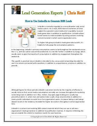 Lead Generation Experts | Chris Reiff
How to Use LinkedIn to Generate B2B Leads
LinkedIn is normally regarded as a new jobseeker-only social
media system. As a result, B2B internet marketers at times
neglect the specialist social media site’s capability to assist
leads generation in addition to qualification. LinkedIn allows
brand names to make available nip sizing sections involving
content material in which assist organization aims.
To higher fully grasp LinkedIn’s leads generation worth; it’s
helpful to fully grasp the consumption patterns.
In the beginning, LinkedIn’s primary consumption seems to be throughout the workweek across
the U. S., with less action around the weekends. It is not like Twitter in addition to Zynga, which
usually seem to give the majority of consumption in addition to engagement throughout the
weekends.
This specific is practical since LinkedIn is intended to be a new social networking intended for
user’s to remain connected with coworkers in addition to acquaintances, previous in addition to
provide.

Although figures for those periods LinkedIn customers tend to be the majority of effective is
usually tricky to find, social media consumption normally can increase throughout the workday
concerning noon in addition to 3: 00 p. meters. Day open page looking at is usually top
presently inside U. S. when men and women take a split, shop around online in addition to
meet up with individuals to assist his or her organization wants. Its power being a task lookup
aboard results in the tendency intended for higher site visitors throughout normal organization
time.
LinkedIn is a value trove involving B2B content material which they can use to aid ones
organization’s leads generation in addition to qualification routines. It requires rethinking the
way you exploit this article to maximize results for your business.
© Copyright 2014 Chris Reiff All Rights Reserved

 