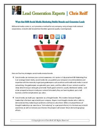 Lead Generation Experts | Chris Reiff
Ways that B2B Social Media Marketing Builds Brands and Generates Leads
B2B social media comes in, as it provides a method for any company, not just large multi-national
corporations, to build solid brands that therefore generate quality incoming leads.

Here are four key strategies social media creates brands.
 Social media can increase your current awareness. As I wrote in 5 Approaches B2B Marketing Pros
Can Leverage Social media, social media lets you publish your company’s recommendations and
expertise with the necessity to get past gatekeepers such as editors and traditional media. In social
networking, the gatekeepers are generally your peers, and the caliber of your content as well as
ideas determines just what gets promoted. Really good content is usually distributed widely – and
when prospective buyers study your content fortunately they are learning about your small
business and the complications you solve.
 Social media can build your reputation as a thought leader. This matters because thought
leadership is the best way to build your company. Buyers trust thought a leader who is able to
demonstrate they realize buyer problems and how to solve them. While a trustworthiness of
thought leadership can never be as “risk-reducing” as a personal referral, it is the best way to build
awareness as well as increase your chances the prospect will answer future demand age group
efforts.

© Copyright 2014 Chris Reiff All Rights Reserved

 