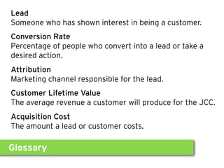 Glossary
Lead
Someone who has shown interest in being a customer.
Conversion Rate
Percentage of people who convert into a lead or take a
desired action.
Attribution
Marketing channel responsible for the lead.
Customer Lifetime Value
The average revenue a customer will produce for the JCC.
Acquisition Cost
The amount a lead or customer costs.
 