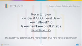www.level7.io
The earlier you get started, the more impact it will have for your community.
15
Kevin Embree
Founder  CEO, Level Seven
kevin@level7.io
@kevinembree or @L7Labs
www.level7.io
Focused on Results. Dedicated to the Movement.
 