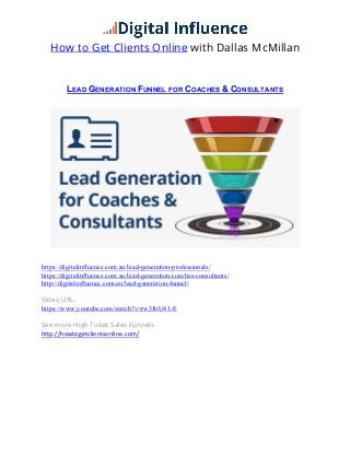 How to Get Clients Online with Dallas McMillan
LEAD  GENERATION  FUNNEL  FOR  COACHES  &  CONSULTANTS	
  
	
  
https://digitalinfluence.com.au/lead-generation-professionals/
https://digitalinfluence.com.au/lead-generation-coaches-consultants/
http://digitalinfluence.com.au/lead-generation-funnel/
Video URL:
https://www.youtube.com/watch?v=rw3JtiU41-E
See more High Ticket Sales Funnels
http://howtogetclientsonline.com/	
  
	
  
	
  
	
  
	
  
	
  
	
  
	
  
	
  
 