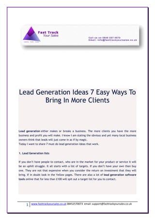 Lead Generation Ideas 7 Easy Ways To
       Bring In More Clients



Lead generation either makes or breaks a business. The more clients you have the more
business and profit you will make. I know I am stating the obvious and yet many local business
owners think that leads will just come in as if by magic.
Today I want to share 7 must do lead generation ideas that work.


1. Lead Generation lists


If you don’t have people to contact, who are in the market for your product or service it will
be an uphill struggle. It all starts with a list of targets. If you don’t have your own then buy
one. They are not that expensive when you consider the return on investment that they will
bring. If in doubt look in the Yellow pages. There are also a lot of lead generation software
tools online that for less than £100 will spit out a target list for you to contact.




      1   www.fasttrackyoursales.co.uk 08452570073 email: support@fasttrackyoursales.co.uk
 