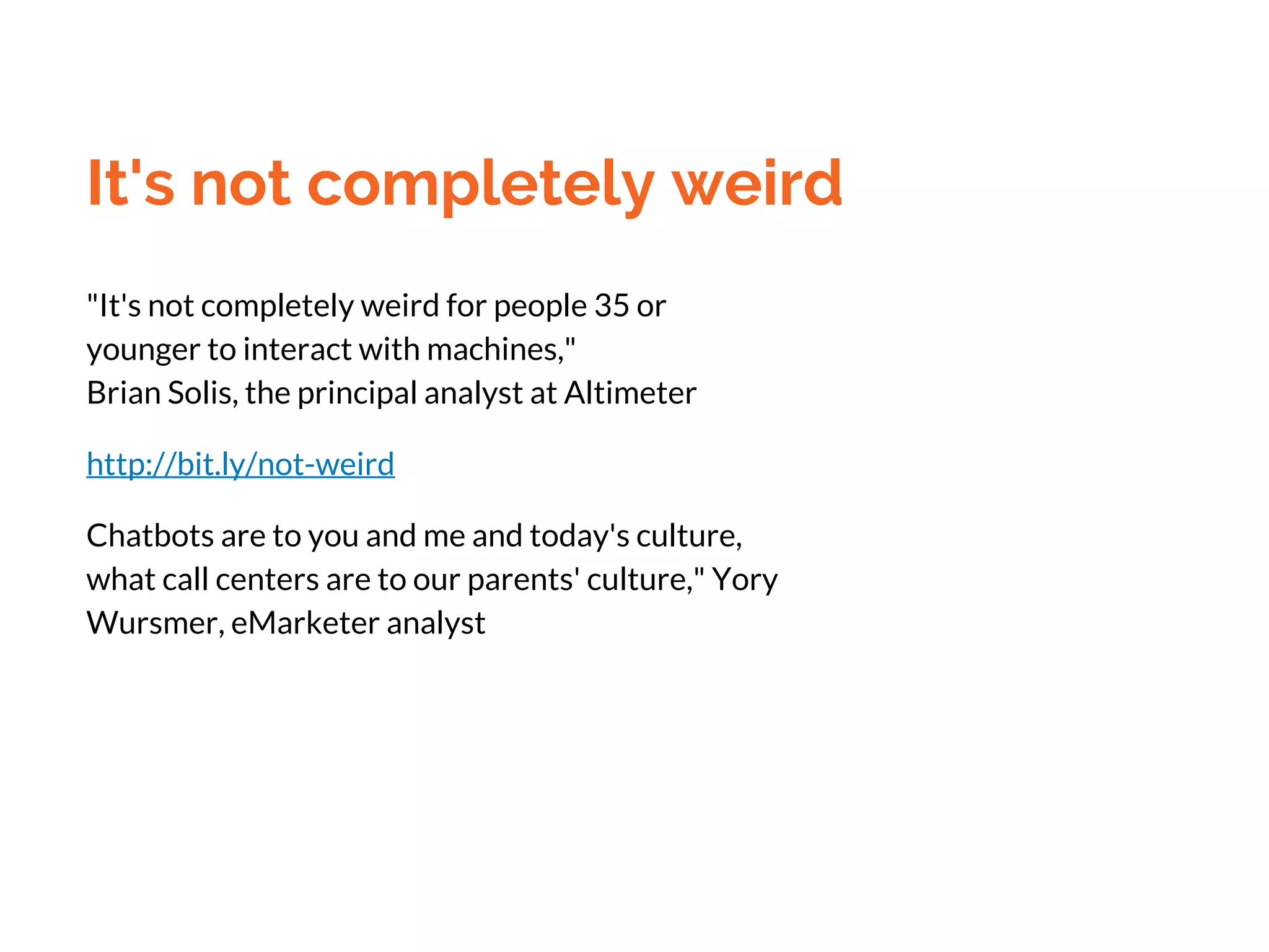 It's not completely weird
"It's not completely weird for people 35 or
younger to interact with machines,"
Brian Solis, the principal analyst at Altimeter
http://bit.ly/not-weird
Chatbots are to you and me and today's culture,
what call centers are to our parents' culture," Yory
Wursmer, eMarketer analyst
 