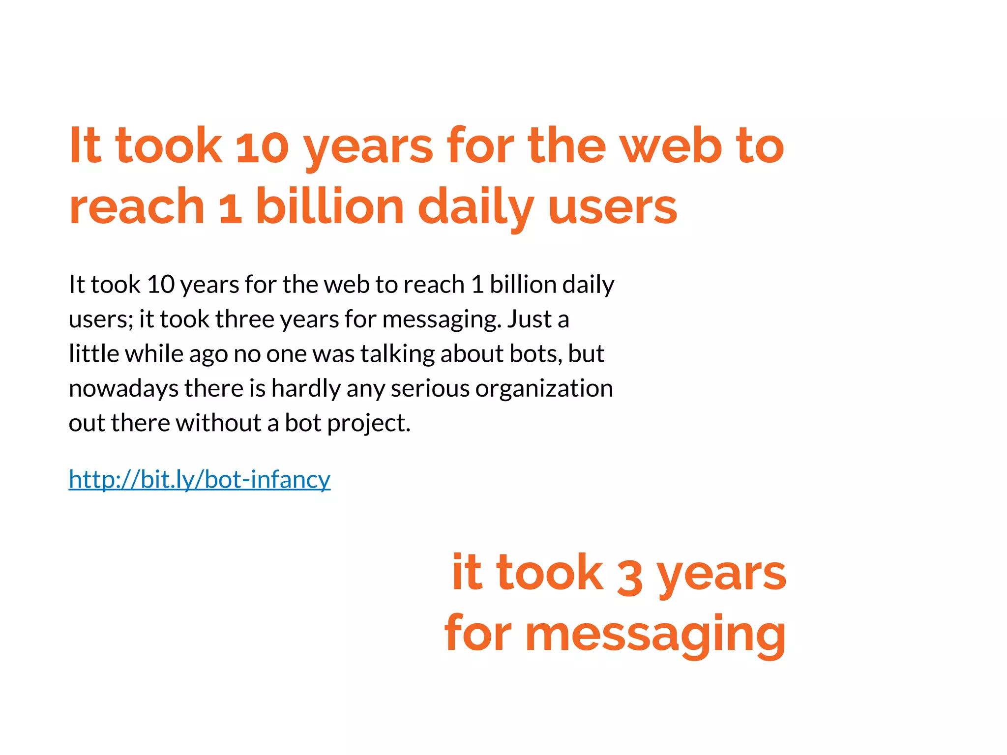 It took 10 years for the web to
reach 1 billion daily users
It took 10 years for the web to reach 1 billion daily
users; it took three years for messaging. Just a
little while ago no one was talking about bots, but
nowadays there is hardly any serious organization
out there without a bot project.
http://bit.ly/bot-infancy
it took 3 years
for messaging
 