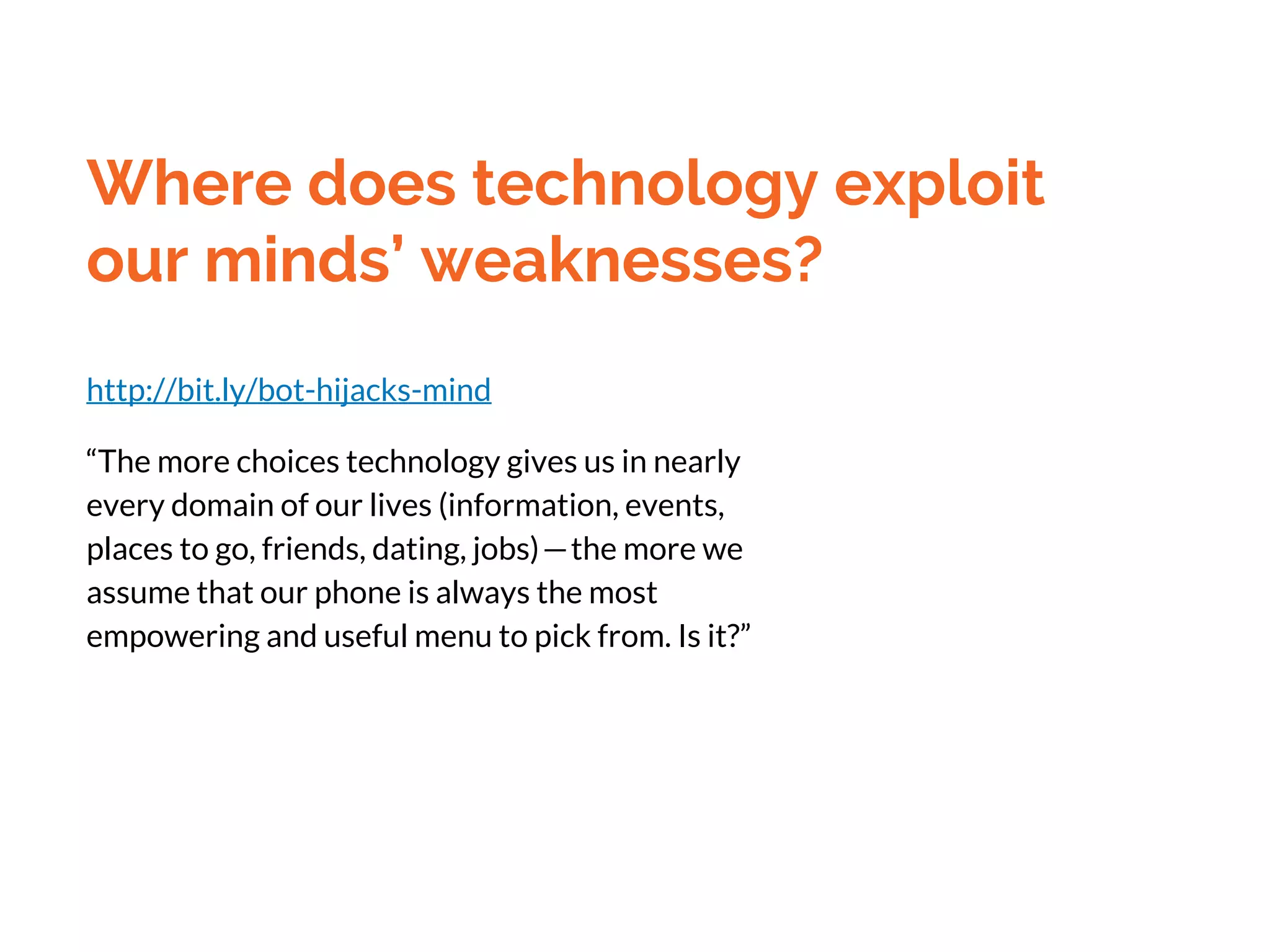 Where does technology exploit
our minds’ weaknesses?
http://bit.ly/bot-hijacks-mind
“The more choices technology gives us in nearly
every domain of our lives (information, events,
places to go, friends, dating, jobs) — the more we
assume that our phone is always the most
empowering and useful menu to pick from. Is it?”
 