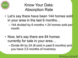 Know Your Data:
Absorption Rate
• Let’s say there have been 144 homes sold
in your area in the last 6 months…
– 144 divided by 6 months = 24 homes sold per
month
• Now, let’s say there are 84 homes
currently for sale in your area…
– Divide 84 by 24 (# sold in past 6 months) and
you have 3.5 months of inventory
 