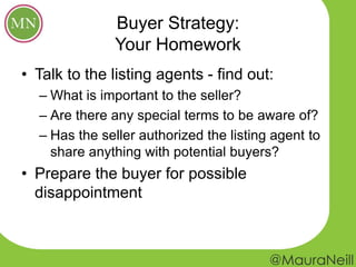 Buyer Strategy:
Your Homework
• Talk to the listing agents - find out:
– What is important to the seller?
– Are there any special terms to be aware of?
– Has the seller authorized the listing agent to
share anything with potential buyers?
• Prepare the buyer for possible
disappointment
 