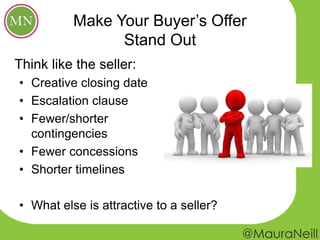 Make Your Buyer’s Offer
Stand Out
• Creative closing date
• Escalation clause
• Fewer/shorter
contingencies
• Fewer concessions
• Shorter timelines
• What else is attractive to a seller?
Think like the seller:
 