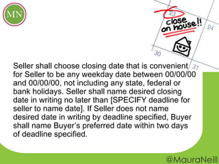 Seller shall choose closing date that is convenient
for Seller to be any weekday date between 00/00/00
and 00/00/00, not including any state, federal or
bank holidays. Seller shall name desired closing
date in writing no later than [SPECIFY deadline for
seller to name date]. If Seller does not name
desired date in writing by deadline specified, Buyer
shall name Buyer’s preferred date within two days
of deadline specified.
 