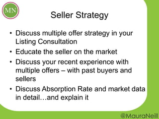 Seller Strategy
• Discuss multiple offer strategy in your
Listing Consultation
• Educate the seller on the market
• Discuss your recent experience with
multiple offers – with past buyers and
sellers
• Discuss Absorption Rate and market data
in detail…and explain it
 