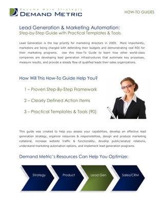 HOW-TO GUIDES



Lead Generation & Marketing Automation:
Step-by-Step Guide with Practical Templates & Tools

Lead Generation is the top priority for marketing directors in 2009.               More importantly,
marketers are being charged with defending their budgets and demonstrating real ROI for
their marketing programs.           Use this How-To Guide to learn how other world-class
companies are developing lead generation infrastructures that automate key processes,
measure results, and provide a steady flow of qualified leads their sales organizations.




How Will This How-To Guide Help You?

   1 – Proven Step-By-Step Framework

   2 – Clearly Defined Action Items

   3 – Practical Templates & Tools (90)



This guide was created to help you assess your capabilities, develop an effective lead
generation strategy, organize resources & responsibilities, design and produce marketing
collateral,    increase   website   traffic   &   functionality,   develop   public/analyst   relations,
understand marketing automation options, and implement lead generation programs.



Demand Metric’s Resources Can Help You Optimize:



              Strategy              Product                 Lead Gen                Sales/CRM
 