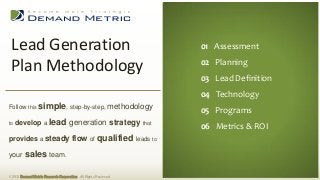 Lead Generation                                                         01 Executive Summary
                                                                          01 Assessment
                                                                         02 Situation Analysis
 Plan Methodology                                                         02 Planning
                                                                         03 Planning
                                                                          03 Lead Definition
                                                                         04 Administration
                                                                          04 Technology
                                                                         05 Measurement
Follow this simple, step-by-step, methodology
                                                                          05 Programs
                                                                         06 Budget
to   develop a lead generation strategy                           that
                                                                          06 Metrics & ROI
provides a steady flow of qualified leads to

your     sales team.

© 2013 Demand Metric Research Corporation. All Rights Reserved.
 