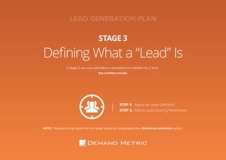 Defining What a “Lead” Is
STAGE 3
In Stage 3, you work with Sales to standardize the definition for a “lead”.
Key activities include:
STEP 1:	 Agree on Lead Definition
STEP 2:	 Define Lead Scoring Parameters
NOTE: The lead scoring model from this Stage should be incorporated into a Marketing Automation system.
LEAD GENERATION PLAN
 