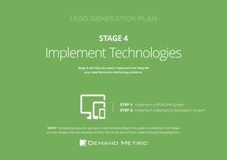 15LEAD GENERATION PLAN
Implement Technologies
STAGE 4
Stage 4 will help you select, implement and integrate
your Lead Generation technology solutions:
STEP 1:	 Implement a SFA/CRM System
STEP 2:	 Implement a Marketing Automation System
NOTE: This playbook assumes you have a solid understanding of the systems mentioned in this Stage
and you already know the business benefits that can be derived from implementing & integrating them.
LEAD GENERATION PLAN
 