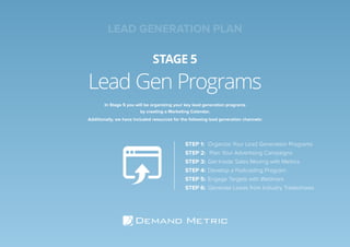 Lead Gen Programs
STAGE 5
In Stage 5 you will be organizing your key lead generation programs
by creating a Marketing Calendar.
Additionally, we have included resources for the following lead generation channels:
STEP 1:	 Organize Your Lead Generation Programs
STEP 2:	 Plan Your Advertising Campaigns
STEP 3:	 Get Inside Sales Moving with Metrics
STEP 4:	 Develop a Podcasting Program
STEP 5:	Engage Targets with Webinars
STEP 6:	Generate Leads from Industry Tradeshows
LEAD GENERATION PLAN
 