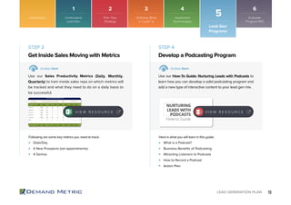 19LEAD GENERATION PLAN
STEP 3 STEP 4
Dials/Day
# New Prospects (set appointments)
# Demos
What is a Podcast?
Business Benefits of Podcasting
Attracting Listeners to Podcasts
How to Record a Podcast
Action Plan
Get Inside Sales Moving with Metrics Develop a Podcasting Program
Action Item Action Item
Use our Sales Productivity Metrics (Daily, Monthly,
Quarterly) to train inside sales reps on which metrics will
be tracked and what they need to do on a daily basis to
be successful.
Use our How-To Guide: Nurturing Leads with Podcasts to
learn how you can develop a solid podcasting program and
add a new type of interactive content to your lead gen mix.
Following are some key metrics you need to track: Here is what you will learn in this guide:
Introduction
Lead Gen
Programs
5
1 2 3 4 6
Understand
Lead Gen
Plan Your
Strategy
Implement
Technologies
Evaluate
Program ROI
NURTURING
LEADS WITH
PODCASTS
How-to Guide
Defining What
a “Lead” Is
V I E W R E S O U R C E V I E W R E S O U R C E
 
