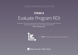 Evaluate Program ROI
STAGE 6
Now that you have trained organized all of your lead-generation programs, you need to develop a
dashboard for collecting key metrics and determining program ROI.
Steps in this Stage include:
STEP 1:	 Building a Lead Generation Dashboard
LEAD GENERATION PLAN
 