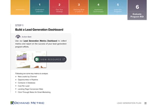 22LEAD GENERATION PLAN
Introduction
Evaluate
Program ROI
6
New Leads by Channel
Opportunities in Pipeline
Contacts in Database
Cost Per Lead
Landing Page Conversion Rate
Click Through Rates for Email Marketing
Build a Lead Generation Dashboard
STEP 1
Action Item
Use our Lead Generation Metrics Dashboard to collect
metrics and report on the success of your lead generation
program efforts.
Following are some key metrics to analyze:
V I E W R E S O U R C E
1 2 3 4 5
Understand
Lead Gen
Plan Your
Strategy
Defining What
a “Lead” Is
Implement
Technologies
Lead Gen
Programs
 