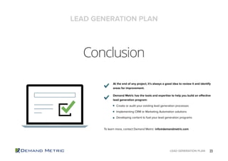 23LEAD GENERATION PLAN
Conclusion
At the end of any project, it’s always a good idea to review it and identify
areas for improvement.
Demand Metric has the tools and expertise to help you build an effective
lead generation program:
Create or audit your existing lead generation processes
Implementing CRM or Marketing Automation solutions
Developing content to fuel your lead generation programs
To learn more, contact Demand Metric: info@demandmetric.com
LEAD GENERATION PLAN
 