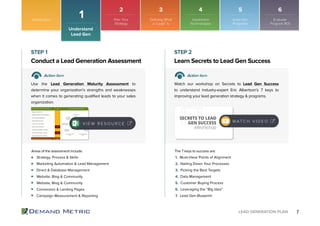 7LEAD GENERATION PLAN
Introduction
Understand
Lead Gen
1
Strategy, Process & Skills
Marketing Automation & Lead Management
Direct & Database Management
Website, Blog & Community
Website, Blog & Community
Conversion & Landing Pages
Campaign Measurement & Reporting
1. Must-Have Points of Alignment
2. Nailing Down Your Processes
3. Picking the Best Targets
4. Data Management
5. Customer Buying Process
6. Leveraging the “Big Idea”
7. Lead Gen Blueprint
Conduct a Lead Generation Assessment Learn Secrets to Lead Gen Success
STEP 1 STEP 2
Action Item Action Item
Use the Lead Generation Maturity Assessment to
determine your organization’s strengths and weaknesses
when it comes to generating qualified leads to your sales
organization.
Watch our workshop on Secrets to Lead Gen Success
to understand industry-expert Eric Albertson’s 7 keys to
improving your lead generation strategy & programs.
Areas of the assessment include: The 7 keys to success are:
V I E W R E S O U R C E
SECRETS TO LEAD
GEN SUCCESS
eWorkshop
W AT C H V I D E O
2 3 4 5 6
Plan Your
Strategy
Implement
Technologies
Lead Gen
Programs
Evaluate
Program ROI
Defining What
a “Lead” Is
 