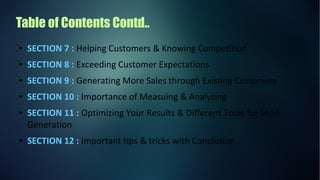 Table of Contents Contd..
● SECTION 7 : Helping Customers & Knowing Competition
● SECTION 8 : Exceeding Customer Expectations
● SECTION 9 : Generating More Sales through Existing Customers
● SECTION 10 : Importance of Measuing & Analyzing
● SECTION 11 : Optimizing Your Results & Different Tools for Lead
Generation
● SECTION 12 : Important tips & tricks with Conclusion
 