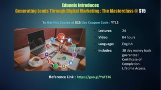 Eduonix Introduces
Generating Leads Through Digital Marketing : The Masterclass @ $15
To Get this Course at $15 Use Coupon Code : YT15
● Lectures: 24
● Video: 04 hours
● Language: English
● Includes: 30 day money back
guarantee!
Certificate of
Completion.
Lifetime Access.
Reference Link : https://goo.gl/YnTS76
 