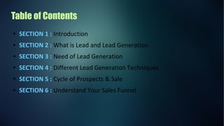Table of Contents
● SECTION 1 : Introduction
● SECTION 2 : What is Lead and Lead Generation
● SECTION 3 : Need of Lead Generation
● SECTION 4 : Different Lead Generation Techniques
● SECTION 5 : Cycle of Prospects & Sale
● SECTION 6 : Understand Your Sales Funnel
 