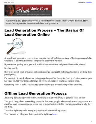 April 17th, 2012                                                                     Published by: ruthalade




  An effective lead generation process is crucial for your success in any type of business. Here
  are the basics you need to understand about lead generation.


Lead Generation Process – The Basics Of
Lead Generation Online




A sound lead generation process is an essential part of building any type of business successfully,
whether it is a normal traditional company or an internet business.
If you are not getting leads, you will not have new customers and you will not make money!
It’s that simple!
However, not all leads are equal and an unqualified lead could end up costing you a lot more than
you expected.
For example, if your leads are not being properly qualified during the lead generation process, you
have just wasted your time and money on people who are not interested in your offer.
Generating leads is a skill you have to learn whether you are marketing offline or online.



Offline Lead Generation Process
Attending networking events within your niche is an effective way to generate leads offline.
The good thing about networking events is that most people who attend networking events are
qualified leads because they are in one way or the other interested in your niche and that’s why they
are there.
There is a right way and a wrong way to network at networking events.
You can read my blog post that explains the right way here.


                                                                                                          1
 